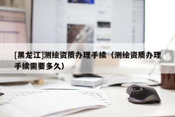 [黑龍江]測繪資質(zhì)辦理手續(xù)（測繪資質(zhì)辦理手續(xù)需要多久）