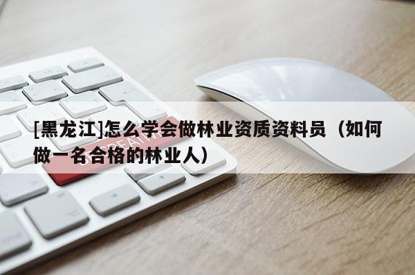 [黑龍江]怎么學(xué)會做林業(yè)資質(zhì)資料員（如何做一名合格的林業(yè)人）