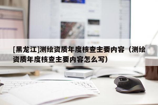 [黑龍江]測(cè)繪資質(zhì)年度核查主要內(nèi)容（測(cè)繪資質(zhì)年度核查主要內(nèi)容怎么寫）