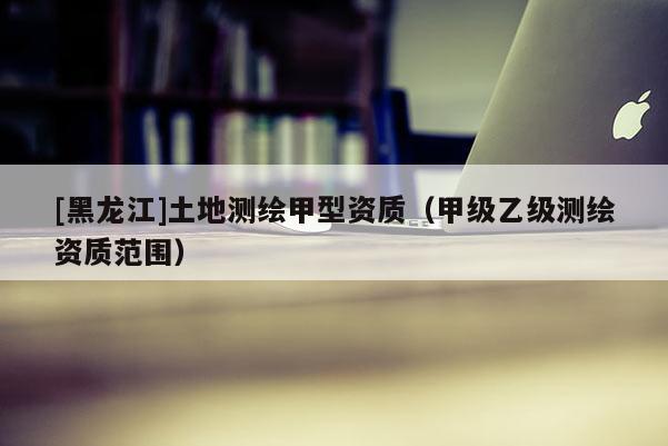 [黑龍江]土地測繪甲型資質(zhì)（甲級乙級測繪資質(zhì)范圍）
