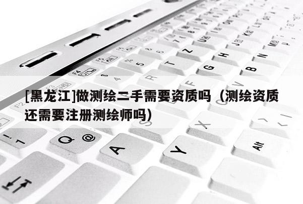[黑龍江]做測(cè)繪二手需要資質(zhì)嗎（測(cè)繪資質(zhì)還需要注冊(cè)測(cè)繪師嗎）