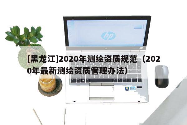 [黑龍江]2020年測(cè)繪資質(zhì)規(guī)范（2020年最新測(cè)繪資質(zhì)管理辦法）