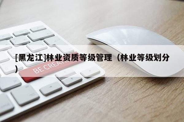 [黑龍江]林業(yè)資質(zhì)等級管理（林業(yè)等級劃分）