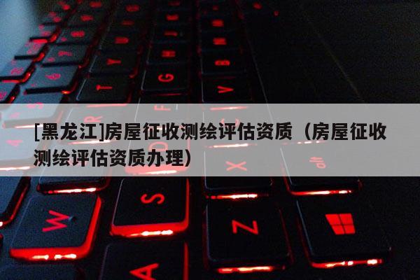 [黑龍江]房屋征收測繪評估資質(zhì)（房屋征收測繪評估資質(zhì)辦理）