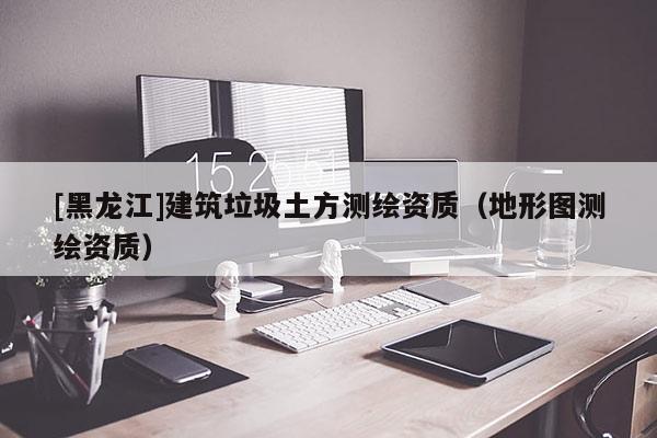 [黑龍江]建筑垃圾土方測繪資質(zhì)（地形圖測繪資質(zhì)）