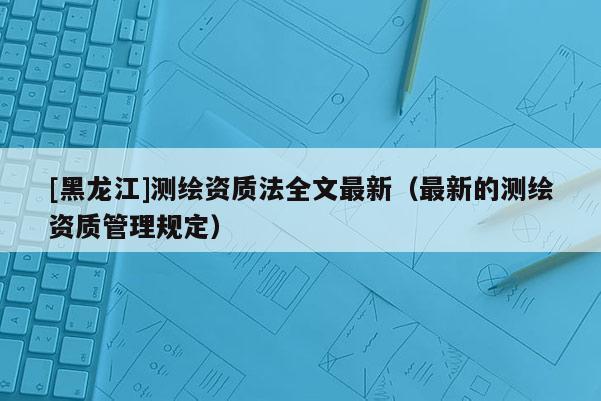 [黑龍江]測(cè)繪資質(zhì)法全文最新（最新的測(cè)繪資質(zhì)管理規(guī)定）
