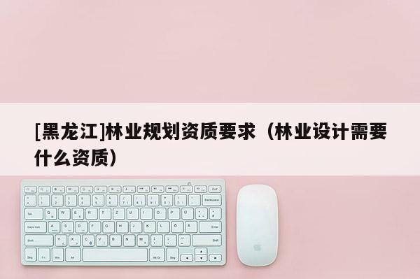 [黑龍江]林業(yè)規(guī)劃資質(zhì)要求（林業(yè)設計需要什么資質(zhì)）