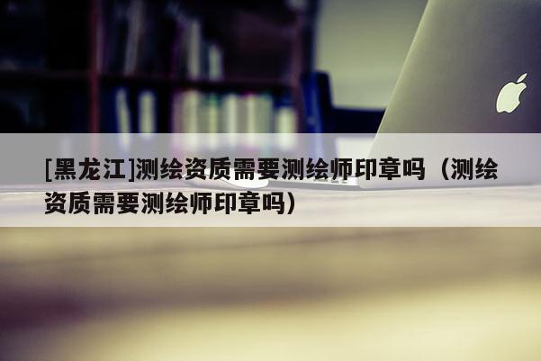[黑龍江]測(cè)繪資質(zhì)需要測(cè)繪師印章嗎（測(cè)繪資質(zhì)需要測(cè)繪師印章嗎）