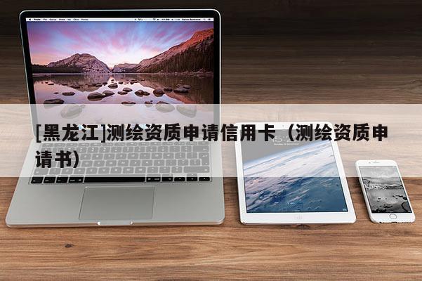 [黑龍江]測(cè)繪資質(zhì)申請(qǐng)信用卡（測(cè)繪資質(zhì)申請(qǐng)書）