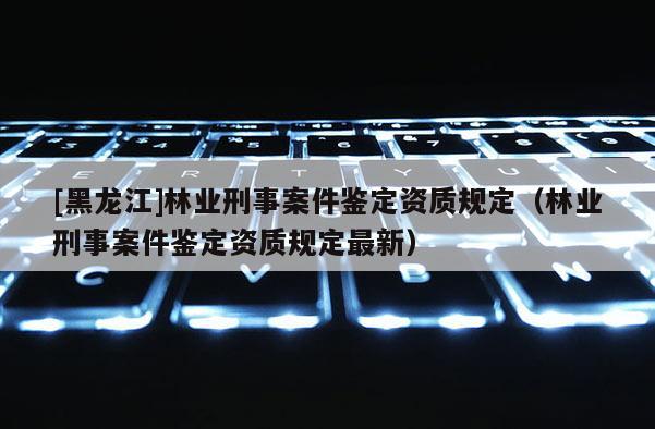 [黑龍江]林業(yè)刑事案件鑒定資質(zhì)規(guī)定（林業(yè)刑事案件鑒定資質(zhì)規(guī)定最新）