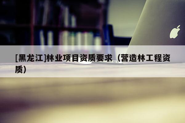[黑龍江]林業(yè)項目資質(zhì)要求（營造林工程資質(zhì)）