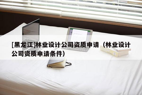 [黑龍江]林業(yè)設(shè)計(jì)公司資質(zhì)申請（林業(yè)設(shè)計(jì)公司資質(zhì)申請條件）