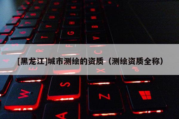 [黑龍江]城市測(cè)繪的資質(zhì)（測(cè)繪資質(zhì)全稱）