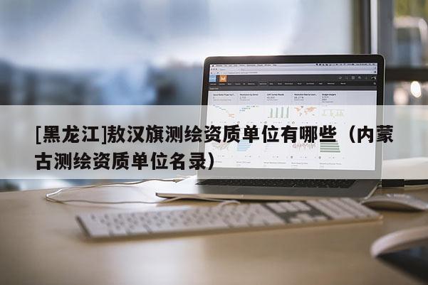 [黑龍江]敖漢旗測繪資質(zhì)單位有哪些（內(nèi)蒙古測繪資質(zhì)單位名錄）