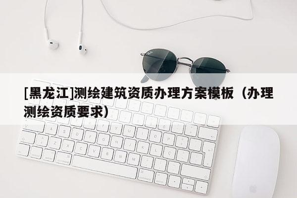 [黑龍江]測繪建筑資質(zhì)辦理方案模板（辦理測繪資質(zhì)要求）