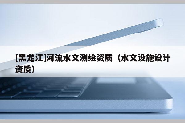 [黑龍江]河流水文測繪資質(zhì)（水文設(shè)施設(shè)計資質(zhì)）
