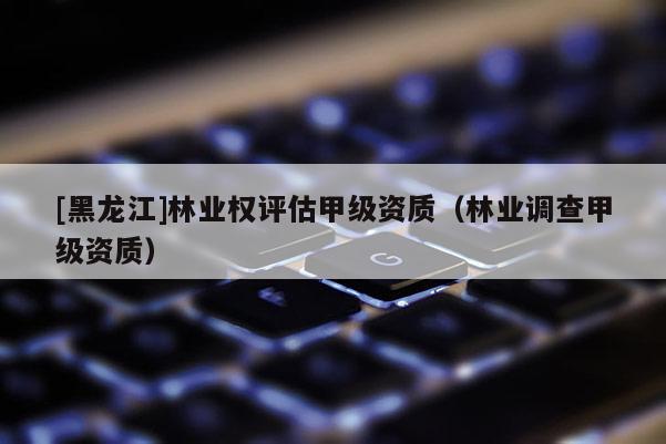 [黑龍江]林業(yè)權(quán)評估甲級資質(zhì)（林業(yè)調(diào)查甲級資質(zhì)）