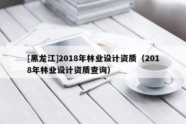 [黑龍江]2018年林業(yè)設(shè)計(jì)資質(zhì)（2018年林業(yè)設(shè)計(jì)資質(zhì)查詢）