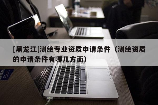 [黑龍江]測繪專業(yè)資質(zhì)申請條件（測繪資質(zhì)的申請條件有哪幾方面）