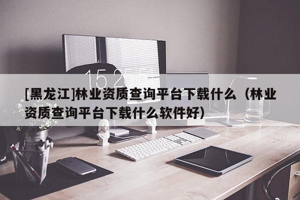 [黑龍江]林業(yè)資質(zhì)查詢(xún)平臺(tái)下載什么（林業(yè)資質(zhì)查詢(xún)平臺(tái)下載什么軟件好）