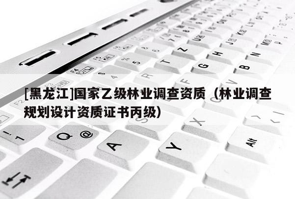 [黑龍江]國家乙級林業(yè)調查資質（林業(yè)調查規(guī)劃設計資質證書丙級）