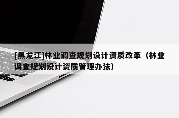 [黑龍江]林業(yè)調(diào)查規(guī)劃設(shè)計資質(zhì)改革（林業(yè)調(diào)查規(guī)劃設(shè)計資質(zhì)管理辦法）