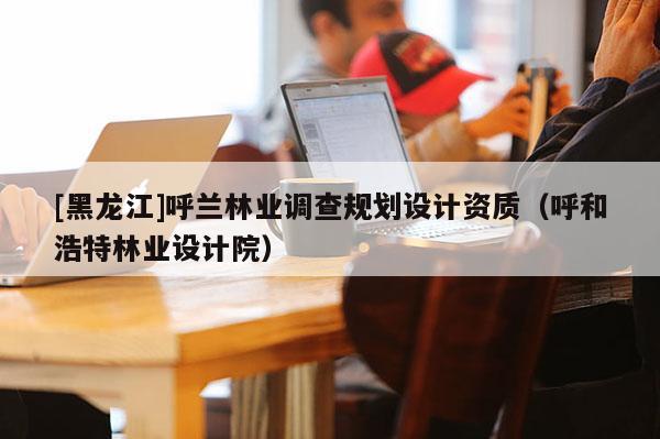 [黑龍江]呼蘭林業(yè)調(diào)查規(guī)劃設(shè)計資質(zhì)（呼和浩特林業(yè)設(shè)計院）