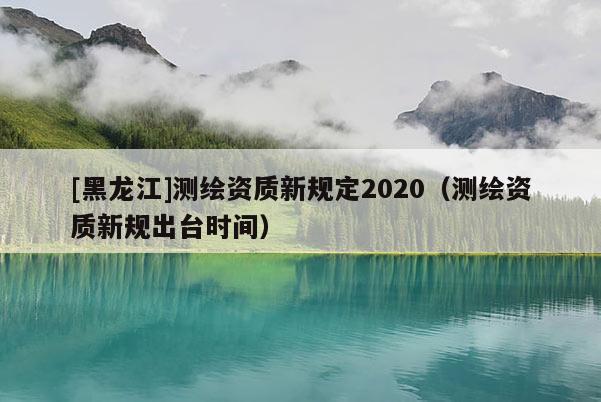 [黑龍江]測繪資質(zhì)新規(guī)定2020（測繪資質(zhì)新規(guī)出臺時間）
