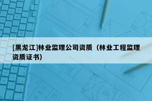 [黑龍江]林業(yè)監(jiān)理公司資質(zhì)（林業(yè)工程監(jiān)理資質(zhì)證書）