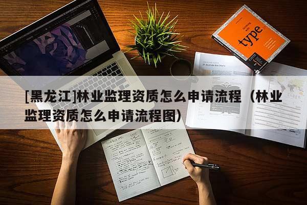 [黑龍江]林業(yè)監(jiān)理資質(zhì)怎么申請流程（林業(yè)監(jiān)理資質(zhì)怎么申請流程圖）