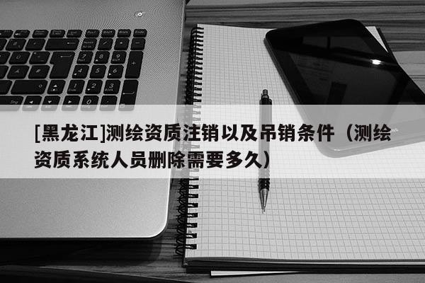 [黑龍江]測(cè)繪資質(zhì)注銷以及吊銷條件（測(cè)繪資質(zhì)系統(tǒng)人員刪除需要多久）