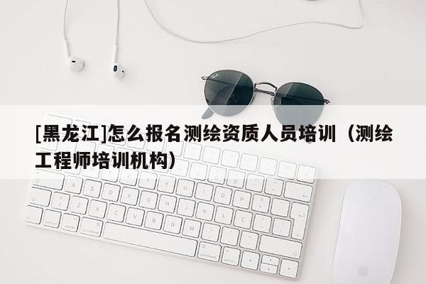 [黑龍江]怎么報(bào)名測(cè)繪資質(zhì)人員培訓(xùn)（測(cè)繪工程師培訓(xùn)機(jī)構(gòu)）