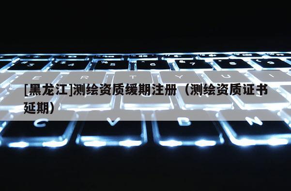 [黑龍江]測繪資質緩期注冊（測繪資質證書延期）