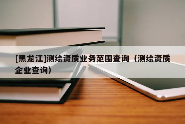 [黑龍江]測繪資質(zhì)業(yè)務(wù)范圍查詢（測繪資質(zhì)企業(yè)查詢）