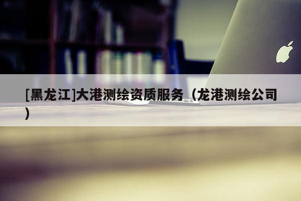 [黑龍江]大港測繪資質(zhì)服務（龍港測繪公司）