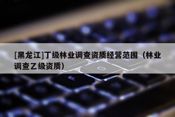 [黑龍江]丁級林業(yè)調(diào)查資質(zhì)經(jīng)營范圍（林業(yè)調(diào)查乙級資質(zhì)）