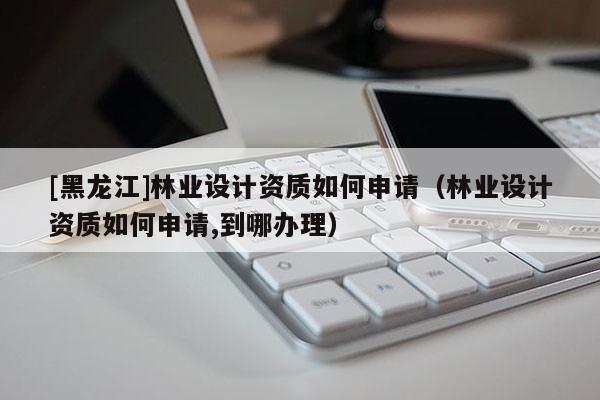 [黑龍江]林業(yè)設(shè)計(jì)資質(zhì)如何申請(qǐng)（林業(yè)設(shè)計(jì)資質(zhì)如何申請(qǐng),到哪辦理）