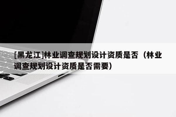 [黑龍江]林業(yè)調(diào)查規(guī)劃設(shè)計資質(zhì)是否（林業(yè)調(diào)查規(guī)劃設(shè)計資質(zhì)是否需要）