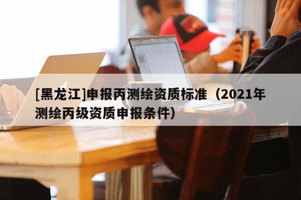 [黑龍江]申報丙測繪資質(zhì)標準（2021年測繪丙級資質(zhì)申報條件）