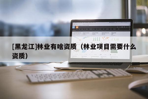 [黑龍江]林業(yè)有啥資質(zhì)（林業(yè)項(xiàng)目需要什么資質(zhì)）