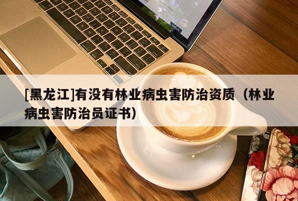 [黑龍江]有沒有林業(yè)病蟲害防治資質(zhì)（林業(yè)病蟲害防治員證書）