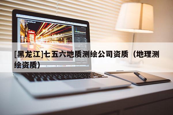 [黑龍江]七五六地質(zhì)測繪公司資質(zhì)（地理測繪資質(zhì)）