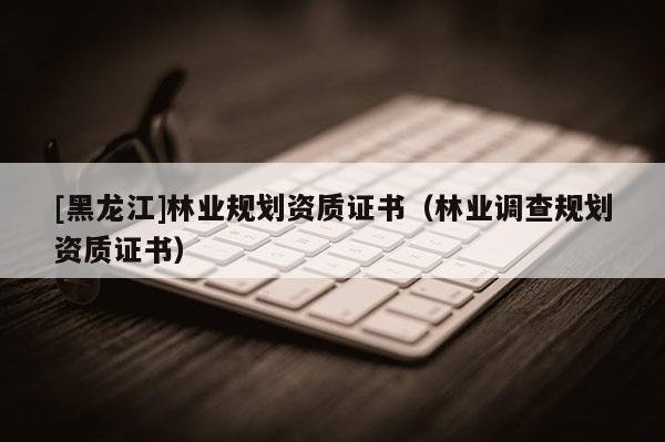 [黑龍江]林業(yè)規(guī)劃資質(zhì)證書(shū)（林業(yè)調(diào)查規(guī)劃資質(zhì)證書(shū)）