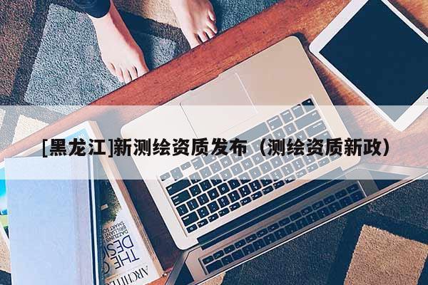 [黑龍江]新測繪資質(zhì)發(fā)布（測繪資質(zhì)新政）