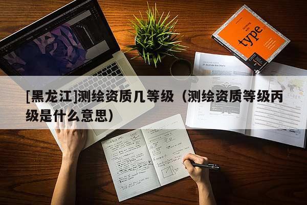 [黑龍江]測(cè)繪資質(zhì)幾等級(jí)（測(cè)繪資質(zhì)等級(jí)丙級(jí)是什么意思）