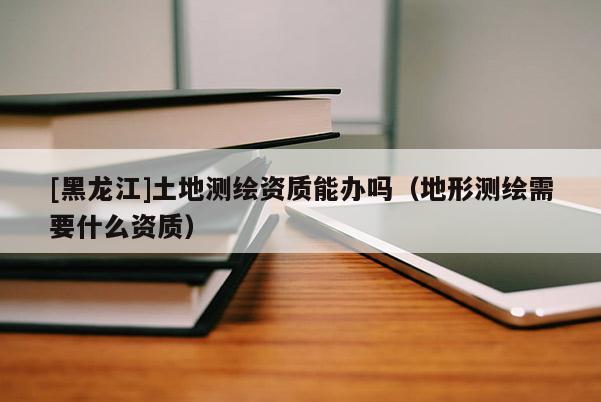 [黑龍江]土地測繪資質(zhì)能辦嗎（地形測繪需要什么資質(zhì)）