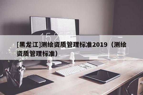 [黑龍江]測(cè)繪資質(zhì)管理標(biāo)準(zhǔn)2019（測(cè)繪資質(zhì)管理標(biāo)準(zhǔn)）