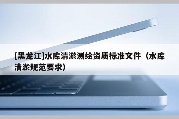 [黑龍江]水庫清淤測繪資質標準文件（水庫清淤規(guī)范要求）