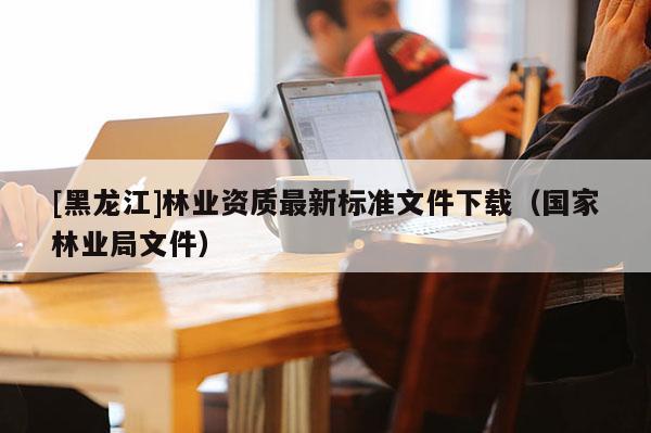 [黑龍江]林業(yè)資質(zhì)最新標(biāo)準(zhǔn)文件下載（國(guó)家林業(yè)局文件）