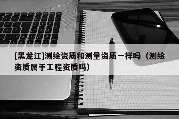 [黑龍江]測繪資質(zhì)和測量資質(zhì)一樣嗎（測繪資質(zhì)屬于工程資質(zhì)嗎）
